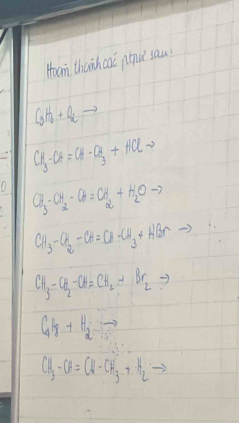 Hoam thanhcac pnu? sau
C_3H_6+O_2to
CH_3-CH=CH-CH_3+HClto
CH_3-CH_2-CH=CH_2+H_2Oto
CH_3-CH_2-CH=CH-CH_3+HBrto
CH_3-CH_2-CH=CH_2+Br_2to
C_4H_8+H_2to vector n
CH_3-CH=CH-CH_3-+H_2to