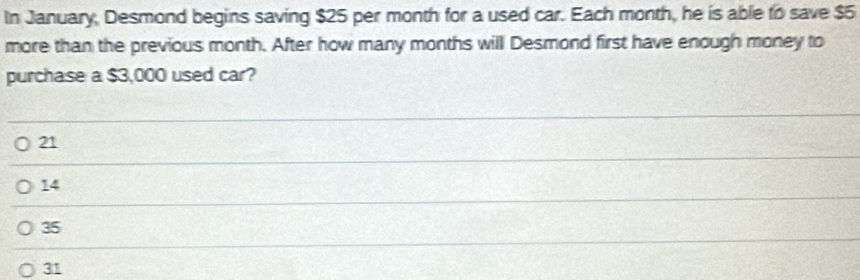 In January, Desmond begins saving $25 per month for a used car. Each month, he is able to save $5
more than the previous month. After how many months will Desmond first have enough money to
purchase a $3,000 used car?
21
14
35
31