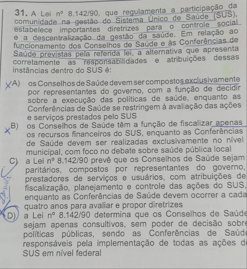 A Lei n° 8.142/90, que regulamenta a participação da
comunidade na gestão do Sistema Único de Saúde (SUS),
estabelece importantes diretrizes para o controle social
e a descentralização da gestão da saúde. Em relação ao
funcionamento dos Conselhos de Saúde e às Conferências de
Saúde previstas pela referida lei, a alternativa que apresenta
corretamente as responsabilidades e atribuições dessas
instâncias dentro do SUS é:
(A) os Conselhos de Saúde devem ser compostos exclusivamente
por representantes do governo, com a função de decidir
sobre a execução das políticas de saúde, enquanto as
Conferências de Saúde se restringem à avaliação das ações
e serviços prestados pelo SUS
B) os Conselhos de Saúde têm a função de fiscalizar apenas
os recursos financeiros do SUS, enquanto as Conferências
de Saúde devem ser realizadas exclusivamente no nível
municipal, com foco no debate sobre saúde pública local
C) a Lei n° 8.142/90 prevê que os Conselhos de Saúde sejam
paritários, compostos por representantes do governo,
prestadores de serviços e usuários, com atribuições de
fiscalização, planejamento e controle das ações do SUS,
enquanto as Conferências de Saúde devem ocorrer a cada
quatro anos para avaliar e propor diretrizes
D) a Lei n° 8.142/90 determina que os Conselhos de Saúde
sejam apenas consultivos, sem poder de decisão sobre
políticas públicas, sendo as Conferências de Saúde
responsáveis pela implementação de todas as ações de
SUS em nível federal