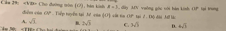 Cho đường tròn (O), bán kính R=3 , dây MN vuông góc với bán kính OP tại trung
điểm của OP . Tiếp tuyến tại M của (O) cắt tia OP tại / . Độ dài M/ là:
A. sqrt(3).
B. 2sqrt(3) 3sqrt(3) 4sqrt(3)
C.
D.
Câu 30: ∠ TH> Cho hai đườn