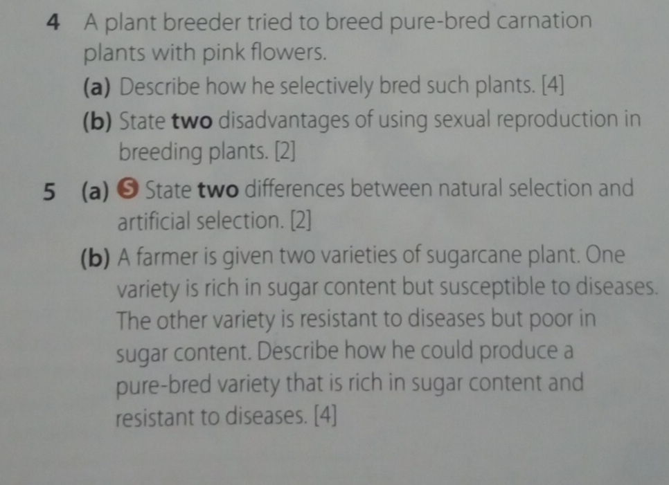 A plant breeder tried to breed pure-bred carnation 
plants with pink flowers. 
(a) Describe how he selectively bred such plants. [4] 
(b) State two disadvantages of using sexual reproduction in 
breeding plants. [2] 
5 (a) ❺ State two differences between natural selection and 
artificial selection. [2] 
(b) A farmer is given two varieties of sugarcane plant. One 
variety is rich in sugar content but susceptible to diseases. 
The other variety is resistant to diseases but poor in 
sugar content. Describe how he could produce a 
pure-bred variety that is rich in sugar content and 
resistant to diseases. [4]