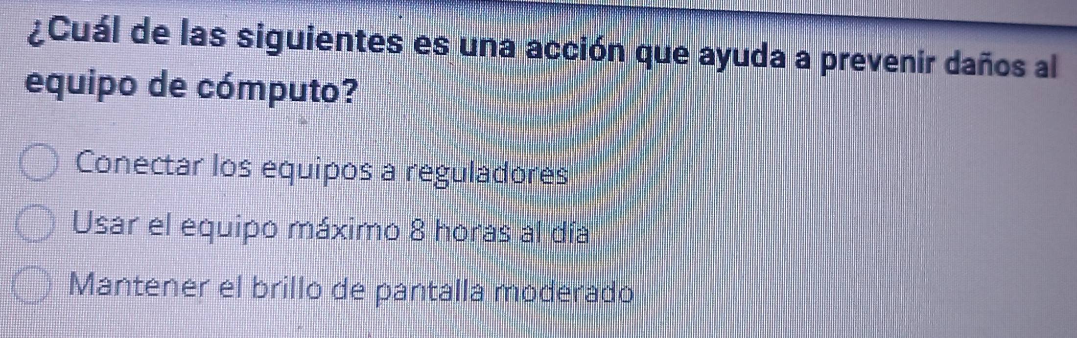 ¿Cuál de las siguientes es una acción que ayuda a prevenir daños al
equipo de cómputo?
Conectar los equipos a reguladores
Usar el equipo máximo 8 horas al día
Mantener el brillo de pantalla moderado