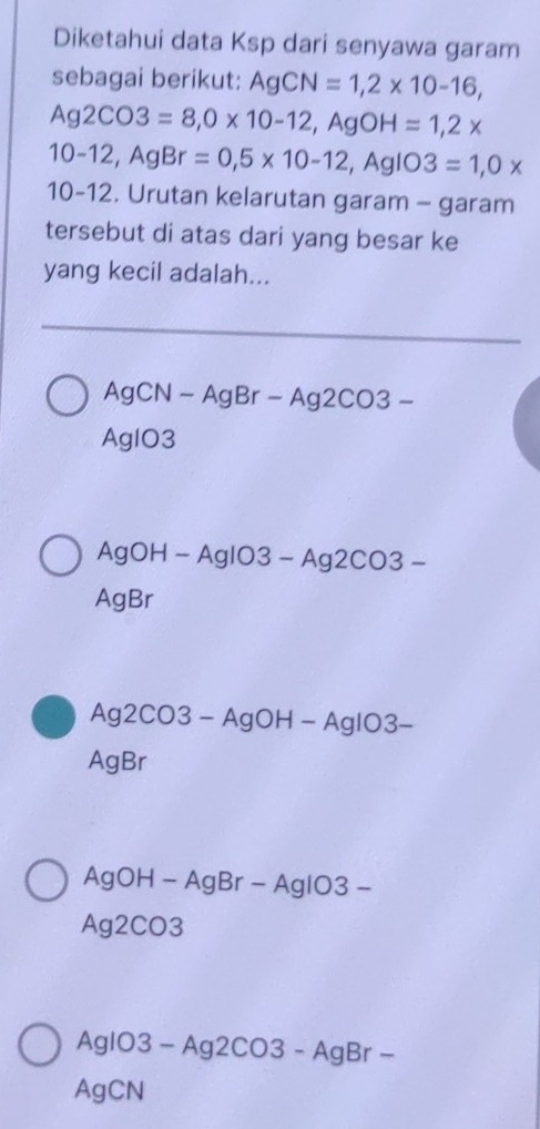 Diketahui data Ksp dari senyawa garam 
sebagai berikut: AgCN=1, 2* 10-16,
Ag2CO3=8, 0* 10-12, AgOH=1, 2*
10-12, AgBr=0,5* 10-12, AgIO3=1, 0*
10-12. Urutan kelarutan garam - garam 
tersebut di atas dari yang besar ke 
yang kecil adalah...
Ag CN-AgBr-Ag2CO3-
AgIO3
Aa H -AgIO3-Ag2CO3-
AgBr
Ag2CO3-AgOH-AgIO3-
AgBr
A gOH-AgBr-AgIO3-
Ag2CO3
AgIO3-Ag2CO3-AgBr-
AgCN