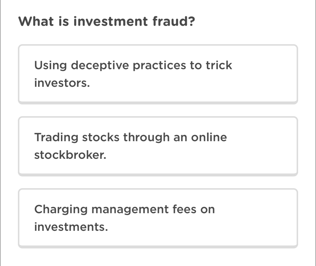 What is investment fraud?
Using deceptive practices to trick
investors.
Trading stocks through an online
stockbroker.
Charging management fees on
investments.