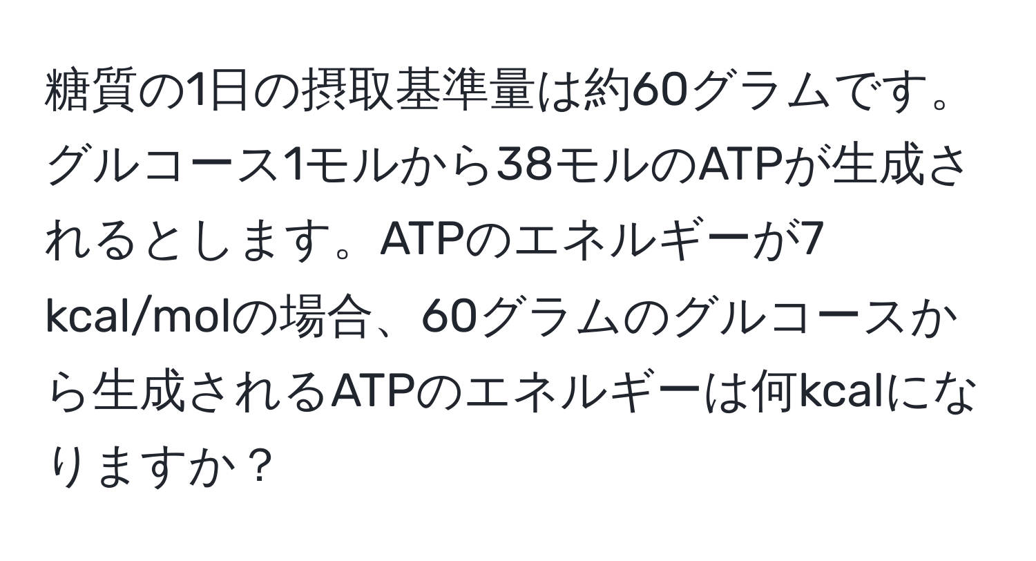 糖質の1日の摂取基準量は約60グラムです。グルコース1モルから38モルのATPが生成されるとします。ATPのエネルギーが7 kcal/molの場合、60グラムのグルコースから生成されるATPのエネルギーは何kcalになりますか？