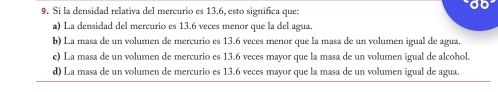 Si la densidad relativa del mercurio es 13.6, esto significa que:
a) La densidad del mercurio es 13.6 veces menor que la del agua.
b) La masa de un volumen de mercurio es 13.6 veces menor que la masa de un volumen igual de agua.
e) La masa de un volumen de mercurio es 13.6 veces mayor que la masa de un volumen igual de alcohol.
d) La masa de un volumen de mercurio es 13.6 veces mayor que la masa de un volumen igual de agua.