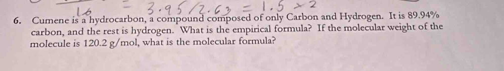 Cumene is a hydrocarbon, a compound composed of only Carbon and Hydrogen. It is 89.94%
carbon, and the rest is hydrogen. What is the empirical formula? If the molecular weight of the 
molecule is 120.2 g/mol, what is the molecular formula?