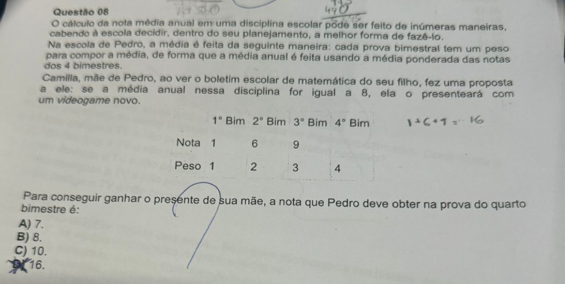 cálculo da nota média anual em uma disciplina escolar pode ser feito de inúmeras maneiras,
cabendo à escola decidir, dentro do seu planejamento, a melhor forma de fazê-lo.
Na escola de Pedro, a média é feita da seguinte maneira: cada prova bimestral tem um peso
para compor a média, de forma que a média anual é feita usando a média ponderada das notas
dos 4 bimestres.
Camilla, mãe de Pedro, ao ver o boletim escolar de matemática do seu filho, fez uma proposta
a ele: se a média anual nessa disciplina for igual a 8, ela o presenteará com
um videogame novo.
Para conseguir ganhar o presente de sua mãe, a nota que Pedro deve obter na prova do quarto
bimestre é:
A) 7.
B) 8.
C) 10.
16.