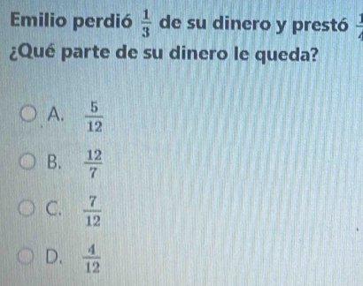 Emilio perdió  1/3  de su dinero y prestó  3/4 
¿Qué parte de su dinero le queda?
A.  5/12 
B.  12/7 
C.  7/12 
D.  4/12 