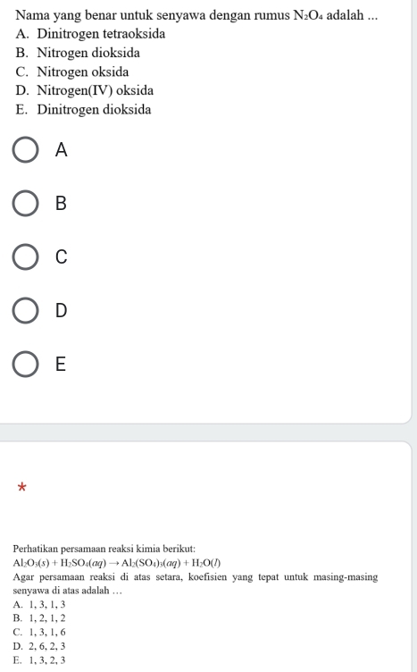 Nama yang benar untuk senyawa dengan rumus N_2O 4 adalah ...
A. Dinitrogen tetraoksida
B. Nitrogen dioksida
C. Nitrogen oksida
D. Nitrogen(IV) oksida
E. Dinitrogen dioksida
A
B
C
D
E
*
Perhatikan persamaan reaksi kimia berikut:
Al_2O_3(s)+H_2SO_4(aq)to Al_2(SO_4)_3(aq)+H_2O(l)
Agar persamaan reaksi di atas setara, koefisien yang tepat untuk masing-masing
senyawa di atas adalah …
A. 1, 3, 1, 3
B. 1, 2, 1, 2
C. 1, 3, 1, 6
D. 2, 6, 2, 3
E. 1, 3, 2, 3