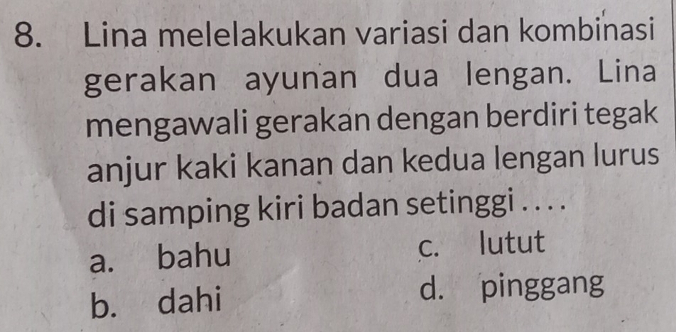 Lina melelakukan variasi dan kombinasi
gerakan ayunan dua lengan. Lina
mengawali gerakan dengan berdiri tegak
anjur kaki kanan dan kedua lengan lurus
di samping kiri badan setinggi . . . .
a. bahu c. lutut
b. dahi
d. pinggang