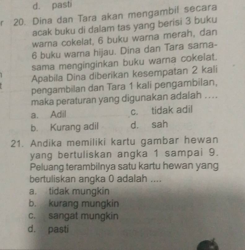 d. pasti
r 20. Dina dan Tara akan mengambil secara
acak buku di dalam tas yang berisi 3 buku
warna cokelat, 6 buku warna merah, dan
6 buku warna hijau. Dina dan Tara sama-
sama menginginkan buku warna cokelat.
Apabila Dina diberikan kesempatan 2 kali
pengambilan dan Tara 1 kali pengambilan,
maka peraturan yang digunakan adalah ....
a. Adil c. tidak adil
b. Kurang adil d. sah
21. Andika memiliki kartu gambar hewan
yang bertuliskan angka 1 sampai 9.
Peluang terambilnya satu kartu hewan yang
bertuliskan angka 0 adalah ....
a. tidak mungkin
b. kurang mungkin
c. sangat mungkin
d. pasti