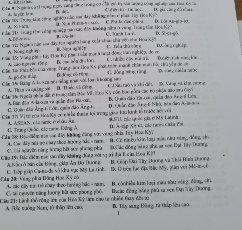 A. Khai thác.
Câu 9: Ngành có tỉ trọng ngày cảng tăng trong cơ cầu giá trị sản lượng công nghiệp của Hoa Kỳ là
A. luyện kim. B. dệt.
C.điện tử - tin học. D. gia công đồ nhựa.
Câu 10: Trung tâm công nghiệp nào sau đây không nằm ở phía Tây Hoa Kỳ?
A. Xit-tơn. B. Xan Phran-xi-xcô. C.Phi-la-đen-phi-a. D. Lôt An-giơ-let.
Câu 11: Trung tâm công nghiệp nào sau đây không nằm ở vùng Trung tâm Hoa Kỳ?
A.Bô-xtơn. B. Đa-lát. C. Xanh Lu-it. D. Si-ca-gô.
Câu 12: Ngành nào sau đây tạo nguồn hàng xuất khẩu chủ yếu cho Hoa Kỳ?
A. Nông nghiệp. B. Ngư nghiệp. C. Tiểu thủ công. D.Công nghiệp.
Câu 13: Vùng phía Tây Hoa Kỳ phát triển mạnh hoạt động lâm nghiệp, do có
A. cao nguyên rộng. B. các bồn địa lớn. C. nhiều dãy núi trẻ. D.diện tích rừng lớn.
Câu 14: Phía bắc của vùng Trung tâm Hoa Kỳ phát triển mạnh chăn nuôi bò, chủ yếu do có
A. gò đồi thấp. B.đồng cỏ rộng. C. đồng bằng rộng. D. sông nhiều nước.
Câu 15: Bang A-la-xca nổi tiếng nhất với loại khoáng sản
A. Than và quặng sắt. B. Thiếc và đồng. C.Dầu mỏ và khí đốt. D. Vàng và kim cương.
Câu 16: Ngoài phần đất ở trung tâm Bắc Mĩ, Hoa Kỳ còn bao gồm các bộ phận nào sau đây?
A.Bán đảo A-la-xca và quần đảo Ha-oai. B. Quần đảo Ha-oai, quần đảo Ăng-ti Lớn.
C. Quần đảo Ăng-ti Lớn, quần đảo Ăng-ti. D. Quần đảo Ăng-ti Nhỏ, bán đảo A-la-xca.
Câu 17: Vị trí của Hoa Kỳ có nhiều thuận lợi trong giao lưu kinh tế trước hết với
A. ASEAN, các nước ở châu Âu. B.EU, các quốc gia ở Mỹ Latinh.
C. Trung Quốc, các nước Đông Á. D. Ả-rập Xê-út, các nước châu Phi.
Câu 18: Đặc điểm nào sau đây không đúng với vùng phía Tây Hoa Kỳ?
A. Các dãy núi trẻ chạy theo hướng bắc - nam. B. Có nhiều kim loại màu như vàng, đồng, chì.
C. Tài nguyên năng lượng hết sức phong phú. D.Các đồng bằng phù sa ven Đại Tây Dương.
Câu 19: Đặc điểm nào sau đây không đúng với vị trí địa lí của Hoa Kỳ?
A.Nằm ở bán cầu Đông, giáp Ấn Độ Dương. B. Giáp Đại Tây Dương và Thái Bình Dương.
C. Tiếp giáp Ca-na-đa và khu vực Mỹ La-tinh. D. Ở trên lục địa Bắc Mỹ, giáp với Mê-hi-cô.
Câu 20: Vùng phía Đông Hoa Kỳ có
A. các dãy núi trẻ chạy theo hướng bắc - nam. B. cónhiều kim loại màu như vàng, đồng, chì.
C. tài nguyên năng lượng hết sức phong phú. D.các đồng bằng phù sa ven Đại Tây Dương.
Câu 21: Lãnh thổ rộng lớn của Hoa Kỳ làm cho tự nhiên thay đổi từ
A. Bắc xuống Nam, từ thấp lên cao. B. Tây sang Đông, từ thấp lên cao.
1