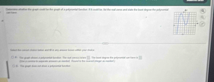 Senne whether the graph could be the graph of a polymomial function. If it could be, fist the real zeros and sure the least degree the polynomial C
sac hae
2 
Salent the conest choice belowr and 1 in any answver bous within your choice
A he graph ahows a polymontal function. The real cens(p) intee □ The least deguee the polynomial can huve is □
Slse a comma to sepante arurrs as needed Pound to the nearest imeger as needed )
B. The grapt does oot sheme a polyronial tunction