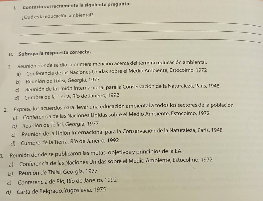 Contesta correctamente la siguiente pregunta.
_
¿Qué es la educación ambiental?
_
_
II. Subraya la respuesta correcta.
1. Reunión donde se dio la primera mención acerca del término educación ambiental.
a) Conferencia de las Naciones Unidas sobre el Medio Ambiente, Estocolmo, 1972
b) Reunión de Tblisi, Georgia, 1977
c) Reunión de la Unión Internacional para la Conservación de la Naturaleza, París, 1948
d) Cumbre de la Tierra, Río de Janeiro, 1992
2. Expresa los acuerdos para llevar una educación ambiental a todos los sectores de la población
a) Conferencia de las Naciones Unidas sobre el Medio Ambiente, Estocolmo, 1972
b) Reunión de Tblisi, Georgia, 1977
c) Reunión de la Unión Internacional para la Conservación de la Naturaleza, París, 1948
d) Cumbre de la Tierra, Río de Janeiro, 1992
3. Reunión donde se publicaron las metas, objetivos y principios de la EA.
a) Conferencia de las Naciones Unidas sobre el Medio Ambiente, Estocolmo, 1972
b) Reunión de Tblisi, Georgia, 1977
c) Conferencia de Río, Río de Janeiro, 1992
d) Carta de Belgrado, Yugoslavia, 1975