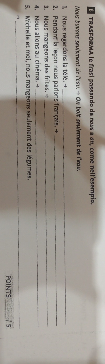 TRASFORMA le frasi passando da nous a on, come nell’esempio. 
Nous buvons seulement de l’eau. → On boit seulement de l’eau. 
1. Nous regardons la télé. → 
_ 
2. Pendant la leçon nous parlons français. →_ 
3. Nous mangeons des frites. →_ 
4. Nous allons au cinéma. →_ 
5. Michelle et moi, nous mangeons seulement des légumes. 
_ 
POINTS _/ 5