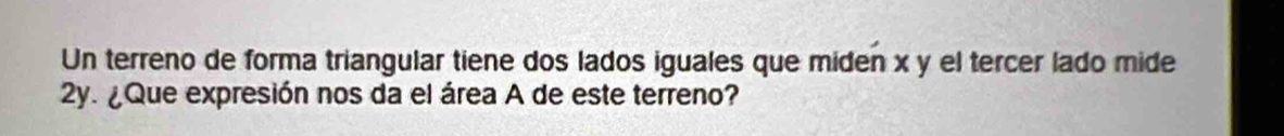 Un terreno de forma triangular tiene dos lados iguales que miden x y el tercer lado mide
2y. ¿Que expresión nos da el área A de este terreno?