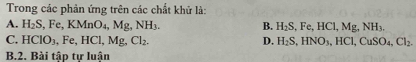 Trong các phản ứng trên các chất khử là:
A. H_2S, ,Fe, KMnO_4, Mg, NH_3. B. H_2S, Fe, HCl, Mg, NH_3. 
C. HCIO_3 Fe, HCl, Mg, Cl_2. D. H_2S, HNO_3, HCl, CuSO_4, Cl_2. 
B.2. Bài tập tự luận
