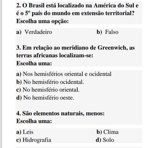 Brasil está localizado na América do Sul e
éo 5° país do mundo em extensão territorial?
Escolha uma opção:
a) Verdadeiro b) Falso
3. Em relação ao meridiano de Greenwich, as
terras africanas localizam-se:
Escolha uma:
a) Nos hemisférios oriental e ocidental
b) No hemisfério ocidental.
c) No hemisfério oriental.
d) No hemisfério oeste.
4. São elementos naturais, menos:
Escolha uma:
a) Leis b) Clima
c) Hidrografia d) Solo