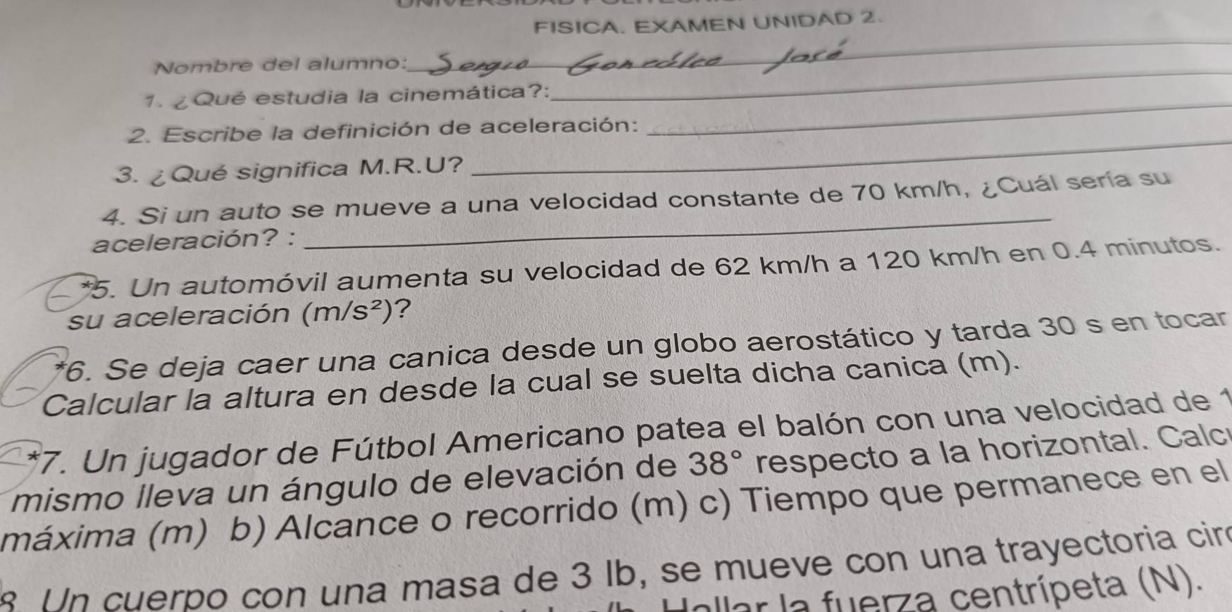 FISICA. EXAMEN UNIDAD 2. 
Nombre del alumno:_ 
_ 
_ 
1. ¿Qué estudia la cinemática?: 
2. Escribe la definición de aceleración: 
3. ¿Qué significa M.R.U? 
_ 
4. Si un auto se mueve a una velocidad constante de 70 km/h, ¿Cuál sería su 
aceleración? : 
_ 
*5. Un automóvil aumenta su velocidad de 62 km/h a 120 km/h en 0.4 minutos. 
su aceleración (m/s^2) ? 
*6. Se deja caer una canica desde un globo aerostático y tarda 30 s en tocar 
Calcular la altura en desde la cual se suelta dicha canica (m). 
17. Un jugador de Fútbol Americano patea el balón con una velocidad de 1 
mismo lleva un ángulo de elevación de 38° respecto a la horizontal. Calc 
máxima (m) b) Alcance o recorrido (m) c) Tiempo que permanece en el 
1 n cuerpo con una masa de 3 lb, se mueve con una trayectoria ciró 
allar la fuerza centrípeta (N).