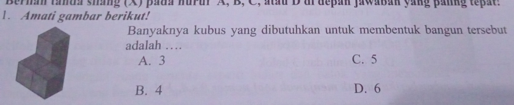 Bernan tanda sháng (X) pada hurur A, B, C, atau D ai depan Jawabán yang panng tepat.
1. Amati gambar berikut!
Banyaknya kubus yang dibutuhkan untuk membentuk bangun tersebut
adalah …
A. 3 C. 5
B. 4 D. 6