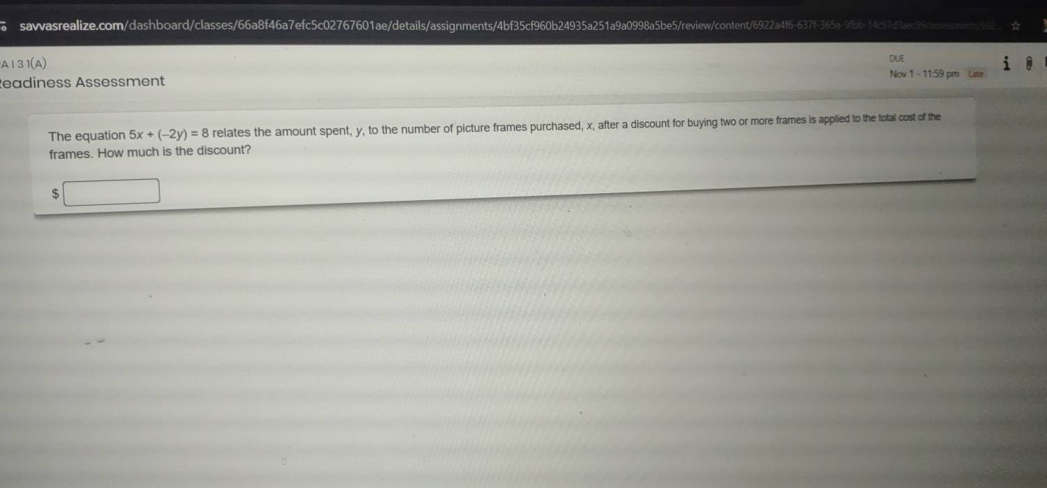 、 sawasrealize.com/dashboard/classes/66a8f46a7efc5c02767601ae/details/assignments/4bf35cf960b24935a251a9a0998a5be5/reiwontent/692a4f6-637f-365a-9fbb-14c97d3ac99/ayessonents/2 
DUE 
A|31(A) Nov 1 - 11:59 pm Late 
Readiness Assessment 
The equation 5x+(-2y)=8 relates the amount spent, y, to the number of picture frames purchased, x, after a discount for buying two or more frames is applied to the total cost of the 
frames. How much is the discount? 
s □