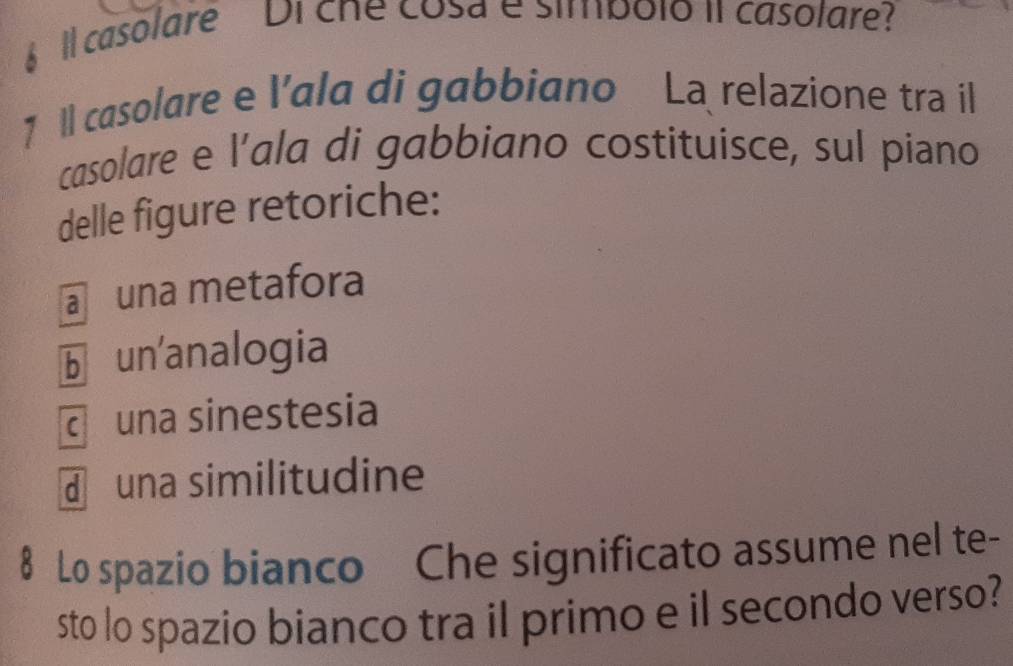 Il casolare Di che cosa e simbolo iI casolare?
1 1l casolare e l’ala di gabbiano La relazione tra il
casolare e l’ala di gabbiano costituisce, sul piano
delle figure retoriche:
a una metafora
b un'analogia
c una sinestesia
d una similitudine
8 Lo spazio bianco Che significato assume nel te-
sto lo spazio bianco tra il primo e il secondo verso?