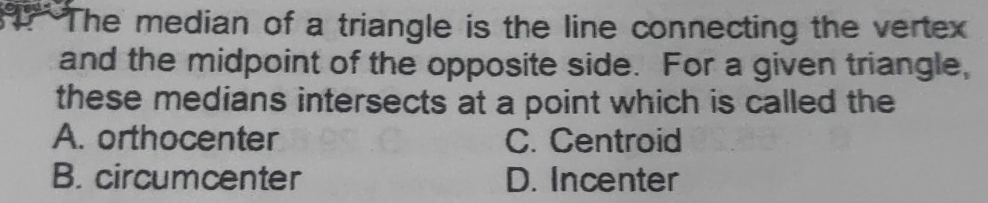 The median of a triangle is the line connecting the vertex
and the midpoint of the opposite side. For a given triangle,
these medians intersects at a point which is called the
A. orthocenter C. Centroid
B. circumcenter D. Incenter