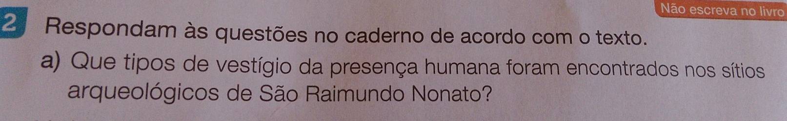 Não escreva no livro 
2ª Respondam às questões no caderno de acordo com o texto. 
a) Que tipos de vestígio da presença humana foram encontrados nos sítios 
arqueológicos de São Raimundo Nonato?