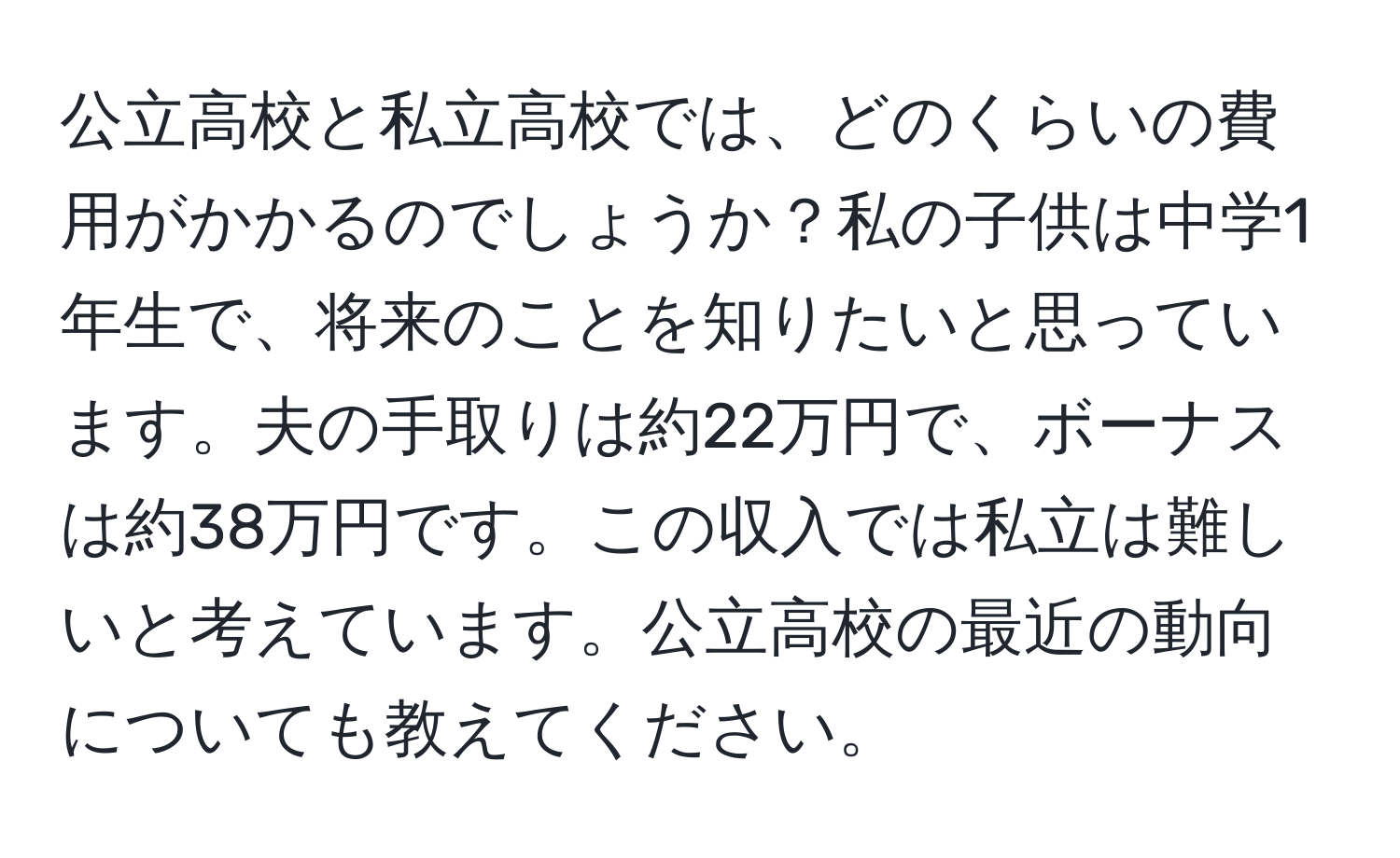 公立高校と私立高校では、どのくらいの費用がかかるのでしょうか？私の子供は中学1年生で、将来のことを知りたいと思っています。夫の手取りは約22万円で、ボーナスは約38万円です。この収入では私立は難しいと考えています。公立高校の最近の動向についても教えてください。