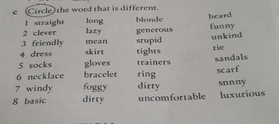 Circle) the word that is different.
blonde
1 straight long beard
2 clever lazy generous funny
3 friendly mean srupid
unkind
4 dress skirt tights
tie
sandals
5 socks gloves trainers
6 necklace bracelet ring
scarf
7 windy foggy dirty snnny
8 basic dirty uncomfortable luxurious