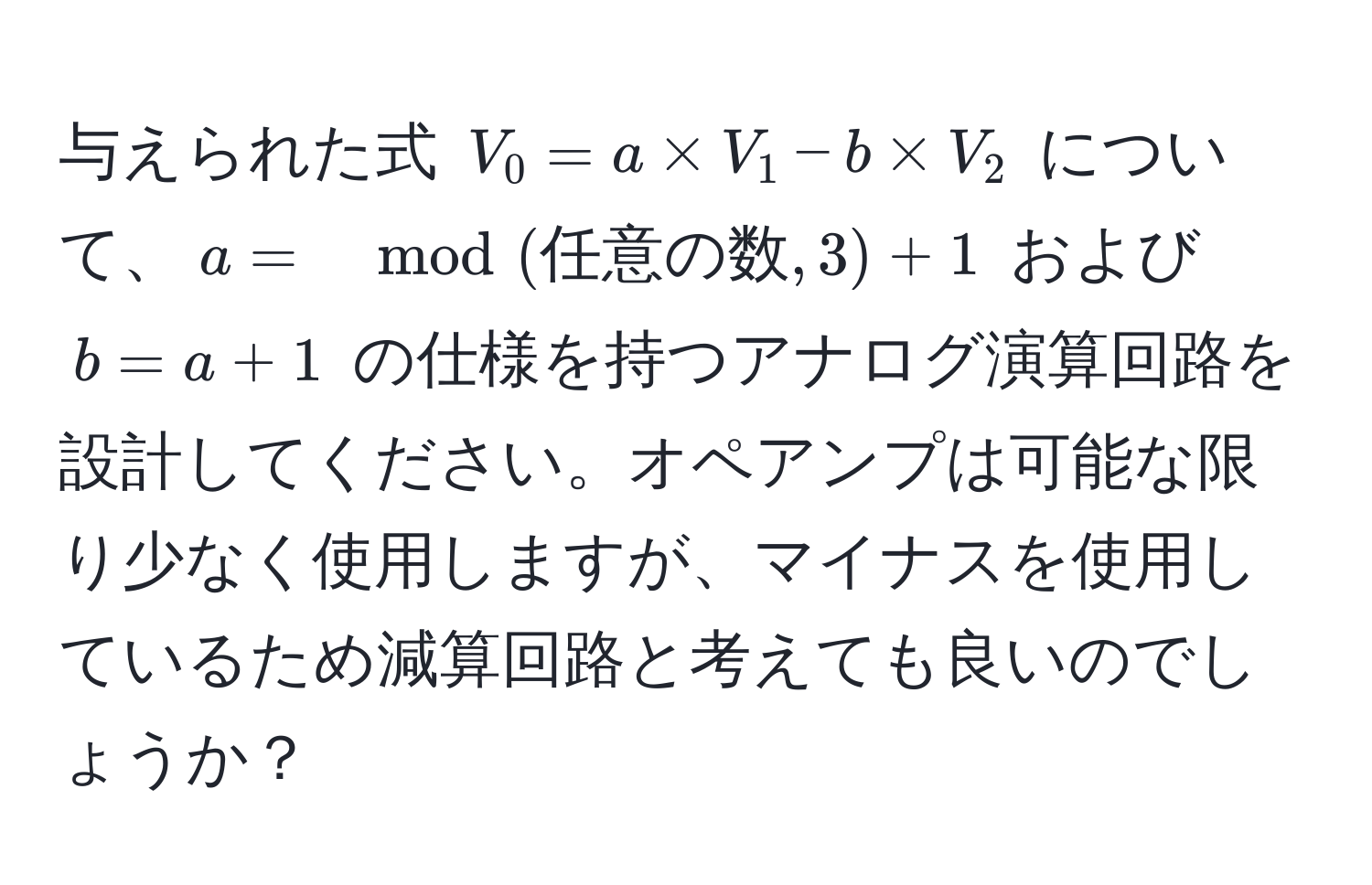 与えられた式 ( V_0 = a * V_1 - b * V_2 ) について、( a = mod(任意の数, 3) + 1 ) および ( b = a + 1 ) の仕様を持つアナログ演算回路を設計してください。オペアンプは可能な限り少なく使用しますが、マイナスを使用しているため減算回路と考えても良いのでしょうか？