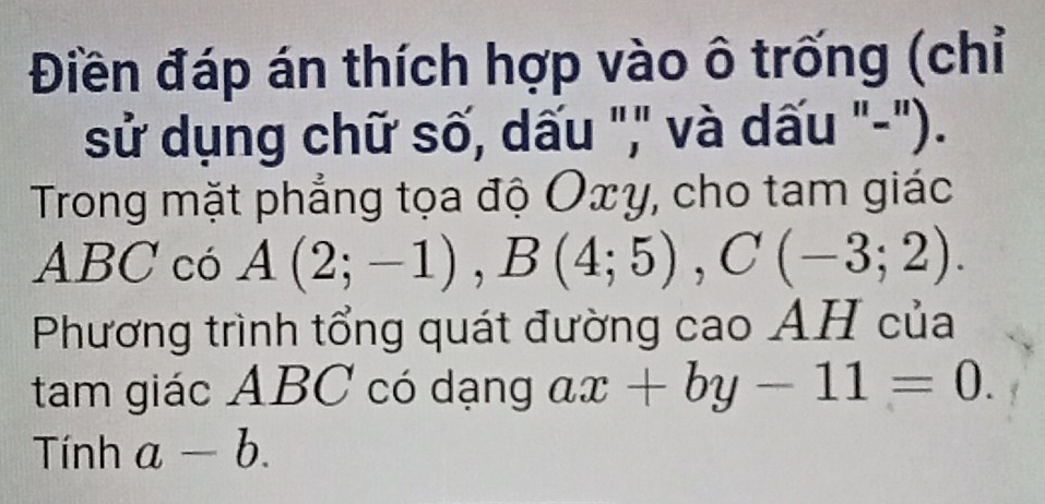 Điền đáp án thích hợp vào ô trống (chỉ 
sử dụng chữ số, dấu "," và dấu "-"). 
Trong mặt phẳng tọa độ Oxy, cho tam giác
ABC có A(2;-1), B(4;5), C(-3;2). 
Phương trình tổng quát đường cao AH của 
tam giác ABC có dạng ax+by-11=0. 
Tính a-b.