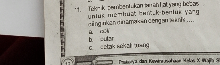 Teknik pembentukan tanah liat yang bebas
untuk membuat bentuk-bentuk yang
diinginkan dinamakan dengan teknik .. . .
a. coil
b. putar
c. cetak sekali tuang
12 Prakarya dan Kewirausahaan Kelas X Wajib S