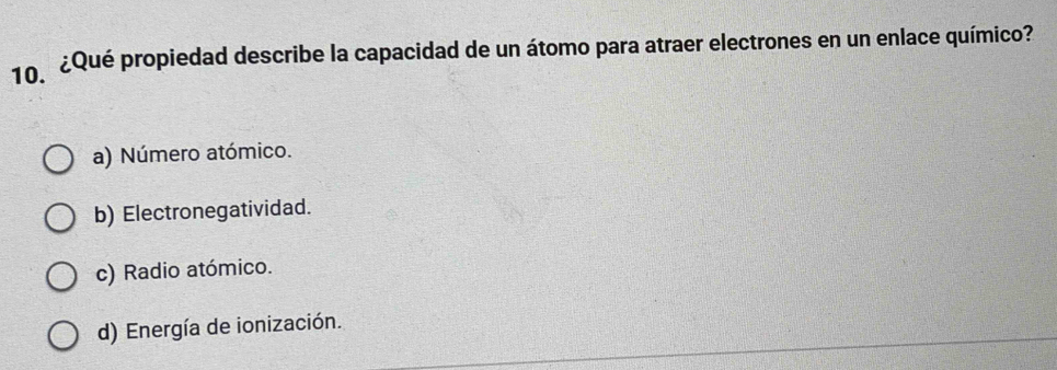 ¿Qué propiedad describe la capacidad de un átomo para atraer electrones en un enlace químico?
a) Número atómico.
b) Electronegatividad.
c) Radio atómico.
d) Energía de ionización.