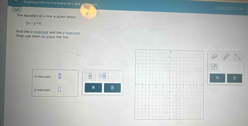 Graphing a line by first finding its x - and y intercepts 
___5 
The equation of a line is given below.
3x-y=6
Find the x-intercept and the y-intercept. 
Then use them to graph the line. 
X-intercept:
 □ /□   □  □ /□  
× 
× 
y-intercept: