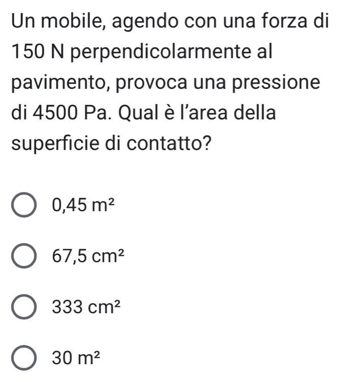 Un mobile, agendo con una forza di
150 N perpendicolarmente al
pavimento, provoca una pressione
di 4500 Pa. Qual è l'area della
superficie di contatto?
0,45m^2
67,5cm^2
333cm^2
30m^2