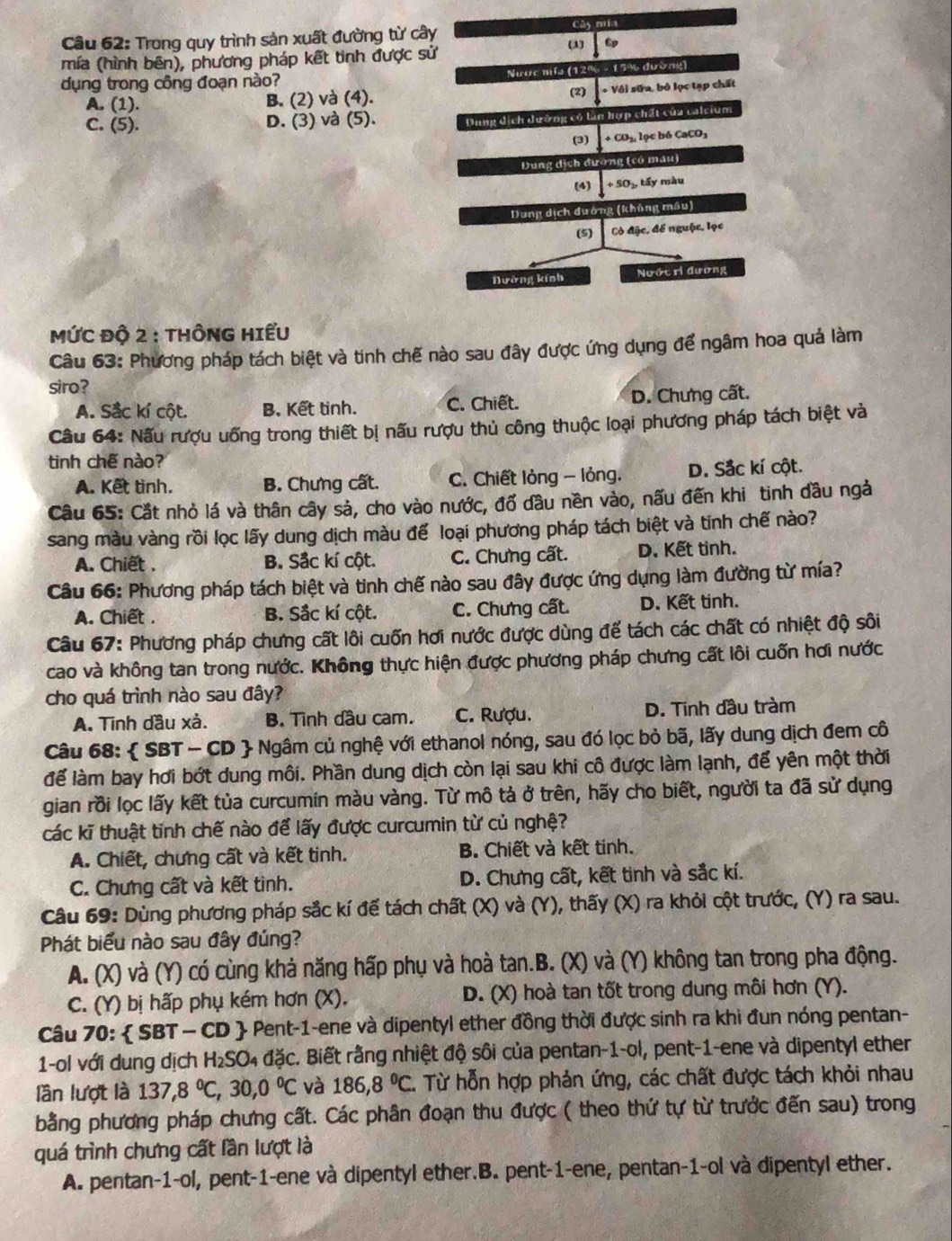 Trong quy trình sản xuất đường từ cây Cây mía
mía (hình bên), phương pháp kết tinh được sử (1) ∈t^(6p)
Nước nifa (12% - 19% đường)
dụng trong công đoạn nào? (2) +V61|sin a.b6| pc tạp chất
A. (1). B. (2) và (4).
C. (5). D. (3) và (5). Dung dịch dường có làn hợp chất của calcium
+CO_2 lọc bó CaCO1
Dung dịch đường (có mau)
(4) +SO_2,ti ly màu
Dung dịch đường (khủng mâu)
(5)  Cò đặc, để nguộc, lọc
Nường kính Nước ri đương
MỨC Độ 2 : THÔNG HIểU
Câu 63: Phương pháp tách biệt và tinh chế nào sau đây được ứng dụng để ngâm hoa quả làm
siro?
A. Sắc kí cột. B. Kết tinh. C. Chiết. D. Chưng cất.
Câu 64: Nấu rượu uống trong thiết bị nấu rượu thủ công thuộc loại phương pháp tách biệt và
tinh chế nào?
A. Kết tình. B. Chưng cất. C. Chiết lỏng - lỏng. D. Sắc kí cột.
Câu 65: Cắt nhỏ lá và thân cây sả, cho vào nước, đổ đầu nền vào, nấu đến khi tinh đầu ngà
sang màu vàng rồi lọc lấy dung dịch màu để loại phương pháp tách biệt và tinh chế nào?
A. Chiết . B. Sắc kí cột. C. Chưng cất. D. Kết tinh.
Câu 66: Phương pháp tách biệt và tinh chế nào sau đây được ứng dụng làm đường từ mía?
A. Chiết . B. Sắc kí cột. C. Chưng cất. D. Kết tinh.
Câu 67: Phương pháp chưng cất lôi cuốn hơi nước được dùng để tách các chất có nhiệt độ sôi
cao và không tan trong nước. Không thực hiện được phương pháp chưng cất lôi cuốn hơi nước
cho quá trình nào sau đây?
A. Tinh dầu xả. B. Tình đầu cam. C. Rượu. D. Tinh đầu tràm
Câu 68:  SBT - CD  Ngâm củ nghệ với ethanol nóng, sau đó lọc bỏ bã, lấy dung dịch đem cô
để làm bay hơi bớt dung môi. Phần dung dịch còn lại sau khi cô được làm lạnh, để yên một thời
gian rồi lọc lấy kết tủa curcumin màu vàng. Từ mô tả ở trên, hãy cho biết, người ta đã sử dụng
các kĩ thuật tinh chế nào để lấy được curcumin từ củ nghệ?
A. Chiết, chưng cất và kết tinh. B. Chiết và kết tinh.
C. Chưng cất và kết tình. D. Chưng cất, kết tinh và sắc kí.
Câu 69: Dùng phương pháp sắc kí để tách chất (X) và (Y), thấy (X) ra khỏi cột trước, (Y) ra sau.
Phát biểu nào sau đây đúng?
A. (X) và (Y) có cùng khả năng hấp phụ và hoà tan.B. (X) và (Y) không tan trong pha động.
C. (Y) bị hấp phụ kém hơn (X), D. (X) hoà tan tốt trong dung môi hơn (Y).
Câu 70:  SBT — CD  Pent-1-ene và dipentyl ether đồng thời được sinh ra khi đun nóng pentan-
1-ol với dung dịch H₂SO₄ đặc. Biết rằng nhiệt độ sôi của pentan-1-ol, pent-1-ene và dipentyl ether
lần lượt là 137,8°C,30,0°C và 186,8°C. Từ hỗn hợp phản ứng, các chất được tách khỏi nhau
bằng phương pháp chưng cất. Các phân đoạn thu được ( theo thứ tự từ trước đến sau) trong
quá trình chưng cất lần lượt là
A. pentan-1-ol, pent-1-ene và dipentyl ether.B. pent-1-ene, pentan-1-ol và dipentyl ether.