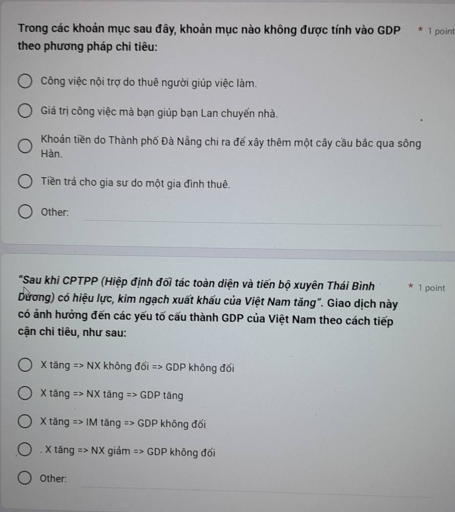 Trong các khoản mục sau đây, khoản mục nào không được tính vào GDP * 1 point
theo phương pháp chi tiêu:
Công việc nội trợ do thuê người giúp việc làm.
Giá trị công việc mà bạn giúp bạn Lan chuyển nhà.
Khoản tiền do Thành phố Đà Nẵng chi ra để xây thêm một cây cầu bắc qua sông
Hàn.
Tiền trả cho gia sư do một gia đình thuê.
_
Other:
_
_
"Sau khi CPTPP (Hiệp định đối tác toàn diện và tiến bộ xuyên Thái Bình * 1 point
Dương) có hiệu lực, kim ngạch xuất khẩu của Việt Nam tăng". Giao dịch này
có ảnh hưởng đến các yếu tố cấu thành GDP của Việt Nam theo cách tiếp
cận chi tiêu, như sau:
X tăng => 1 sqrt(x) không đổi => GDP không đổi
X tăng => NX tăng => GDP tăng
X tăng => IM tăng => GDP không đổi. X tăng =>NX giảm => GDP không đổi
_
Other: