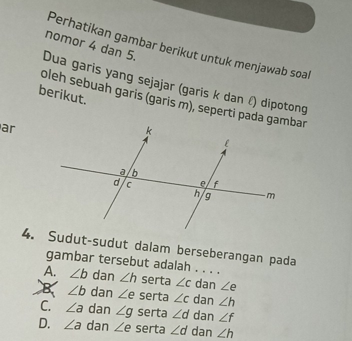 nomor 4 dan 5.
Perhatikan gambar berikut untuk menjawab soa
Dua garis yang sejajar (garis k dan ℓ) dipotong
berikut.
oleh sebuah garis (garis m), seperti pada gambar
ar
4. Sudut-sudut dalam berseberangan pada
gambar tersebut adalah . . . .
A. ∠ b dan ∠ h serta ∠ c dan ∠ e
B ∠ b dan ∠ e serta ∠ c dan ∠ h
C. ∠ a dan ∠ g serta ∠ d dan ∠ f
D. ∠ a dan ∠ e serta ∠ d dan ∠ h