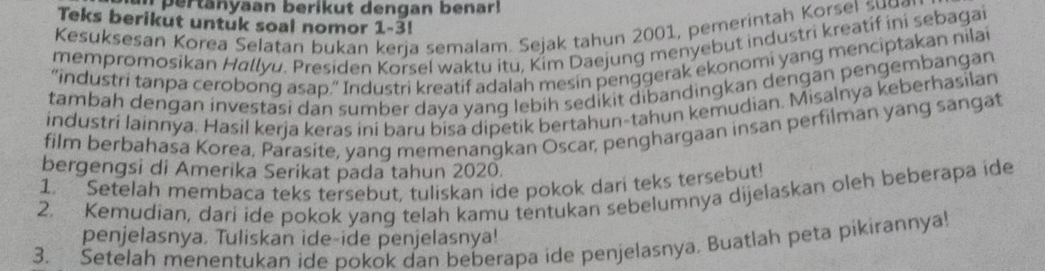 er tan yaan berikut dengan benarl 
Teks berikut untuk soal nomor 1-3! 
Kesuksesan Korea Selatan bukan kerja semalam. Sejak tahun 2001, pemerintah Korsel su u g 
mempromosikan Hallyu. Presiden Korsel waktu itu, Kim Daejung menyebut industri kreatif ini sebagai 
“industri tanpa cerobong asap.” Industri kreatif adalah mesin penggerak ekonomi yang menciptakan nilai 
tambah dengan investasi dan sumber daya yang lebih sedikit dibandingkan dengan pengembangan 
industri lainnya. Hasil kerja keras ini baru bisa dipetik bertahun-tahun kemudian. Misalnya keberhasilan 
film berbahasa Korea, Parasite, yang memenangkan Oscar, penghargaan insan perfilman yang sangat 
bergengsi di Amerika Serikat pada tahun 2020. 
1. Setelah membaca teks tersebut, tuliskan ide pokok dari teks tersebut! 
2. Kemudian, dari ide pokok yang telah kamu tentukan sebelumnya dijelaskan oleh beberapa ide 
penjelasnya. Tuliskan ide-ide penjelasnya! 
3. Setelah menentukan ide pokok dan beberapa ide penjelasnya. Buatlah peta pikirannya!