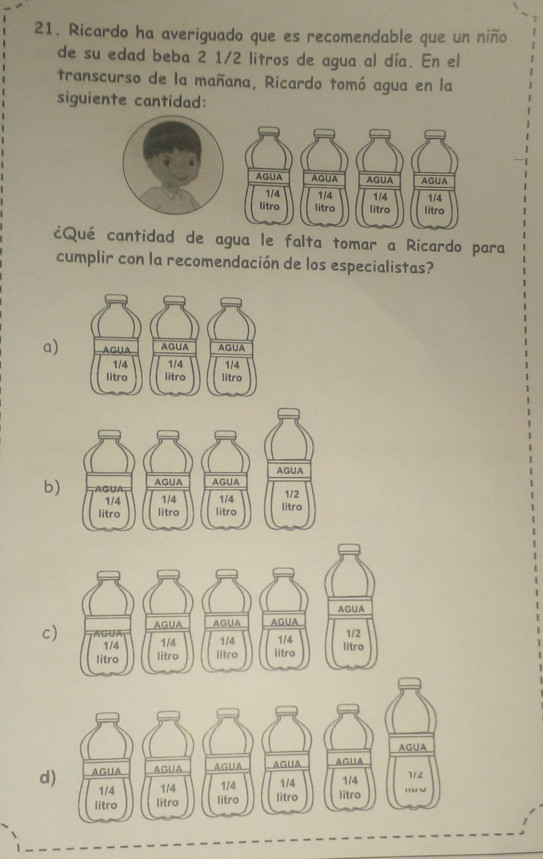 Ricardo ha averiguado que es recomendable que un niño
de su edad beba 2 1/2 litros de agua al día. En el
transcurso de la mañana, Ricardo tomó agua en la
siguiente cantidad:
¿Qué cantidad de agua le falta tomar a Ricardo para
cumplir con la recomendación de los especialistas?
a)
b)
c)
d