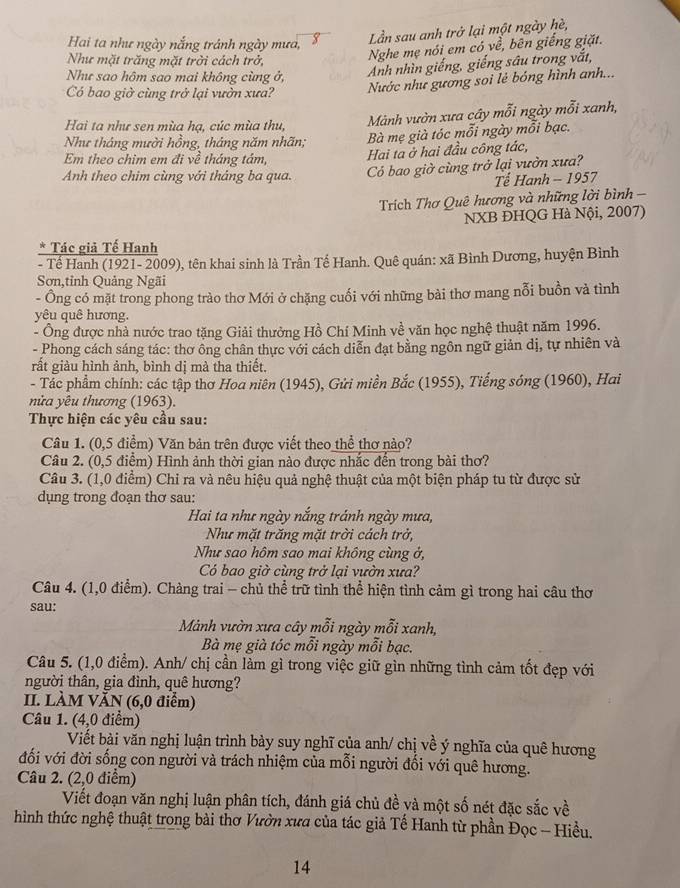 Hai ta như ngày nắng tránh ngày mưa,
Lần sau anh trở lại một ngày hè,
Như mặt trăng mặt trởi cách trở,
Nghe mẹ nói em có về, bên giếng giặt.
Như sao hôm sao mai không cùng ở,
Anh nhìn giếng, giếng sâu trong vắt,
Có bao giờ cùng trở lại vườn xưa?
Nước như gương soi lẻ bóng hình anh...
Hai ta như sen mùa hạ, cúc mùa thu, Mành vườn xưa cây mỗi ngày mỗi xanh,
Như tháng mười hồng, tháng năm nhãn; Bà mẹ già tóc mỗi ngày mỗi bạc.
Em theo chim em đi về tháng tảm,
Hai ta ở hai đầu công tác,
Anh theo chim cùng với tháng ba qua. Có bao giờ cùng trở lại vườn xưa?
Tế Hanh - 1957
Trích Thơ Quê hương và những lời bình -
NXB ĐHQG Hà Nội, 2007)
* Tác giả Tế Hanh
- Tế Hanh (1921- 2009), tên khai sinh là Trần Tế Hanh. Quê quán: xã Bình Dương, huyện Bình
Sơn,tỉnh Quảng Ngãi
- Ông có mặt trong phong trào thơ Mới ở chặng cuối với những bài thơ mang nỗi buồn và tình
yêu quê hương.
- Ông được nhà nước trao tặng Giải thưởng Hồ Chí Minh về văn học nghệ thuật năm 1996.
- Phong cách sáng tác: thơ ông chân thực với cách diễn đạt bằng ngôn ngữ giản dị, tự nhiên và
rất giàu hình ảnh, bình dị mà tha thiết.
- Tác phẩm chính: các tập thơ Hoa niên (1945), Gửi miền Bắc (1955), Tiếng sóng (1960), Hai
nửa yêu thương (1963).
Thực hiện các yêu cầu sau:
Câu 1. (0,5 điểm) Văn bản trên được viết theo thể thơ nào?
Câu 2. (0,5 điểm) Hình ảnh thời gian nào được nhắc đến trong bài thơ?
Câu 3. (1,0 điểm) Chi ra và nêu hiệu quả nghệ thuật của một biện pháp tu từ được sử
dụng trong đoạn thơ sau:
Hai ta như ngày nắng tránh ngày mưa,
Như mặt trăng mặt trời cách trở,
Như sao hôm sao mai không cùng ở,
Có bao giờ cùng trở lại vườn xưa?
Câu 4. (1,0 điểm). Chàng trai - chủ thể trữ tình thể hiện tình cảm gì trong hai câu thơ
sau:
Mảnh vườn xưa cây mỗi ngày mỗi xanh,
Bà mẹ già tóc mỗi ngày mỗi bạc.
Câu 5. (1,0 điểm). Anh/ chị cần làm gì trong việc giữ gìn những tình cảm tốt đẹp với
người thân, gia đình, quê hương?
II. LÀM VĂN (6,0 điểm)
Câu 1. (4,0 điểm)
Viết bài văn nghị luận trình bày suy nghĩ của anh/ chị về ý nghĩa của quê hương
đối với đời sống con người và trách nhiệm của mỗi người đối với quê hương.
Câu 2. (2,0 điểm)
Viết đoạn văn nghị luận phân tích, đánh giá chủ đề và một số nét đặc sắc về
hình thức nghệ thuật trong bài thơ Vườn xưa của tác giả Tế Hanh từ phần Đọc - Hiều.
14
