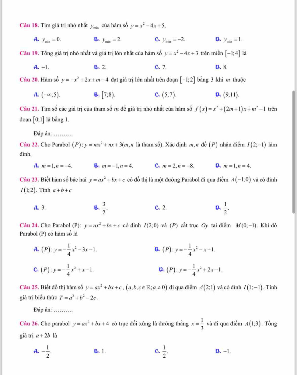 Tìm giá trị nhỏ nhất y_min của hàm số y=x^2-4x+5.
A. y_min=0. B. y_min=2. C. y_min=-2. D. y_min=1.
Câu 19. Tổng giá trị nhỏ nhất và giá trị lớn nhất của hàm số y=x^2-4x+3 trên miền [-1;4] là
A. -1. B. 2. C. 7. D. 8.
Câu 20. Hàm số y=-x^2+2x+m-4 đạt giá trị lớn nhất trên đoạn [-1;2] bằng 3 khi m thuộc
A. (-∈fty ;5). B. [7;8). C. (5;7). D. (9;11).
Câu 21. Tìm số các giá trị của tham số m đề giá trị nhỏ nhất của hàm số f(x)=x^2+(2m+1)x+m^2-1 trên
đoạn [0;1] là bằng 1.
Đáp án:_
Câu 22. Cho Parabol (P):y=mx^2+nx+3( (m,n là tham số). Xác định m,n đề (P) nhận điểm I(2;-1) làm
đinh.
A. m=1,n=-4. B. m=-1,n=4. C. m=2,n=-8. D. m=1,n=4.
Câu 23. Biết hàm số bậc hai y=ax^2+bx+c có đồ thị là một đường Parabol đi qua điểm A(-1;0) và có đỉnh
I(1;2). Tinh a+b+c
A. 3. B.  3/2 . C. 2. D.  1/2 .
Câu 24. Cho Parabol (P): y=ax^2+bx+c có đinh I(2;0) và (P) cắt trục Oy tại điểm M(0;-1). Khi đó
Parabol (P) có hàm số là
A. (P):y=- 1/4 x^2-3x-1. (P):y=- 1/4 x^2-x-1.
B.
C. (P):y=- 1/4 x^2+x-1. (P):y=- 1/4 x^2+2x-1.
D.
Câu 25. Biết đồ thị hàm số y=ax^2+bx+c,(a,b,c∈ R;a!= 0) đi qua điểm A(2;1) và có đính I(1;-1). Tính
giá trị biểu thức T=a^3+b^2-2c.
Đáp án:_
Câu 26. Cho parabol y=ax^2+bx+4 có trục đối xứng là đường thắng x= 1/3  và đi qua điểm A(1;3). Tổng
giá trị a+2b là
A. - 1/2 . B. 1. C.  1/2 . D. -1.