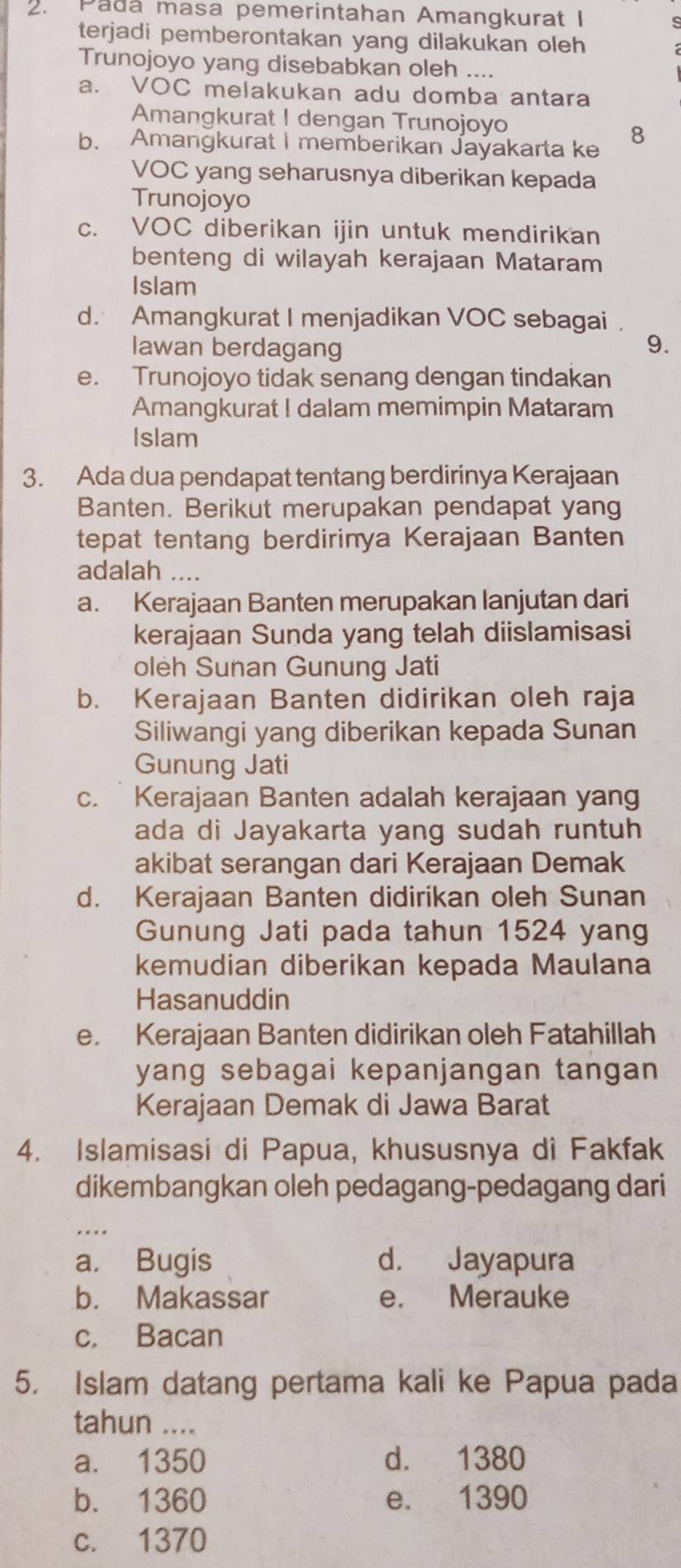 Padá masa pemerintahan Amangkurat I
terjadi pemberontakan yang dilakukan oleh
Trunojoyo yang disebabkan oleh ....
a. VOC melakukan adu domba antara
Amangkurat I dengan Trunojoyo
b. Amangkurat I memberikan Jayakarta ke
8
VOC yang seharusnya diberikan kepada
Trunojoyo
c. VOC diberikan ijin untuk mendirikan
benteng di wilayah kerajaan Mataram
Islam
d. Amangkurat I menjadikan VOC sebagai .
Iawan berdagang 9.
e. Trunojoyo tidak senang dengan tindakan
Amangkurat I dalam memimpin Mataram
Islam
3. Ada dua pendapat tentang berdirinya Kerajaan
Banten. Berikut merupakan pendapat yang
tepat tentang berdirinya Kerajaan Banten
adalah ....
a. Kerajaan Banten merupakan lanjutan dari
kerajaan Sunda yang telah diislamisasi
oleh Sunan Gunung Jati
b. Kerajaan Banten didirikan oleh raja
Siliwangi yang diberikan kepada Sunan
Gunung Jati
c. Kerajaan Banten adalah kerajaan yang
ada di Jayakarta yang sudah runtuh
akibat serangan dari Kerajaan Demak
d. Kerajaan Banten didirikan oleh Sunan
Gunung Jati pada tahun 1524 yang
kemudian diberikan kepada Maulana
Hasanuddin
e. Kerajaan Banten didirikan oleh Fatahillah
yang sebagai kepanjangan tangan 
Kerajaan Demak di Jawa Barat
4. Islamisasi di Papua, khususnya di Fakfak
dikembangkan oleh pedagang-pedagang dari
_
a. Bugis d. Jayapura
b. Makassar e. Merauke
c. Bacan
5. Islam datang pertama kali ke Papua pada
tahun ....
a. 1350 d. 1380
b. 1360 e. 1390
c. 1370