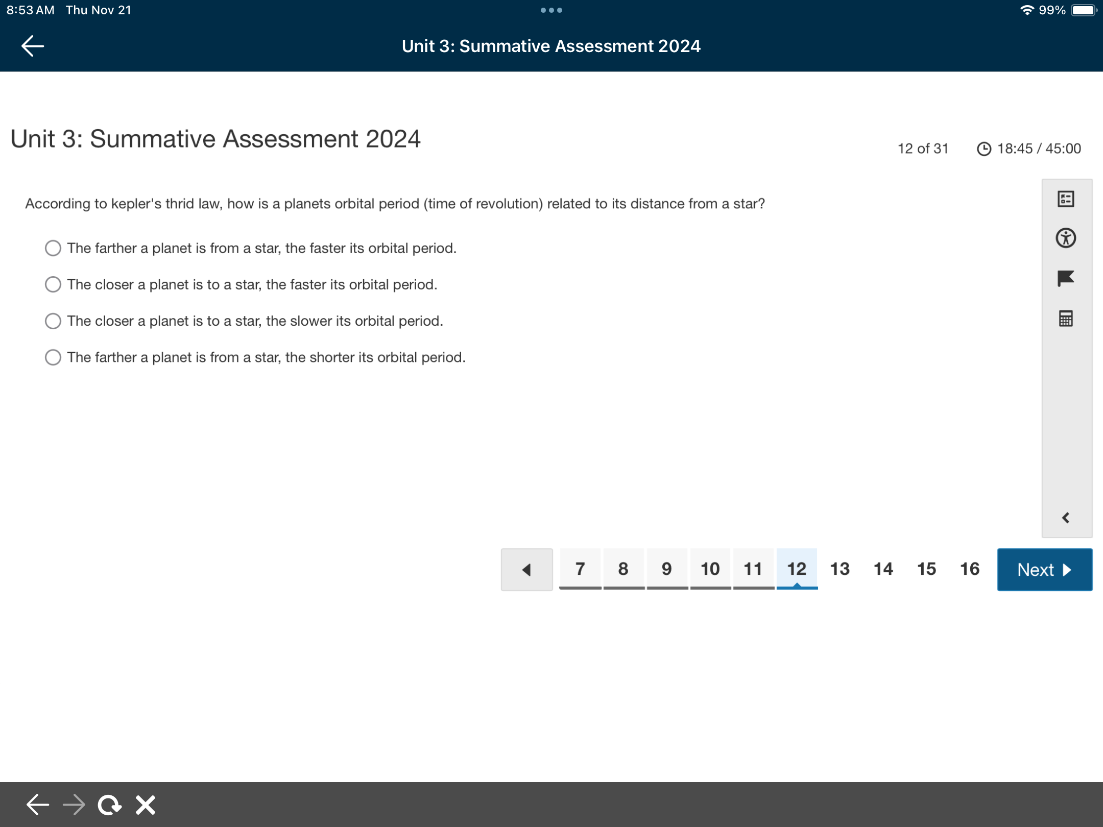 8:53 AM Thu Nov 21 99%
Unit 3: Summative Assessment 2024
Unit 3: Summative Assessment 2024
12 of 31 18:45 5 / 45:00 
According to kepler's thrid law, how is a planets orbital period (time of revolution) related to its distance from a star?
The farther a planet is from a star, the faster its orbital period.
The closer a planet is to a star, the faster its orbital period.
The closer a planet is to a star, the slower its orbital period.
The farther a planet is from a star, the shorter its orbital period.
7 8 9 10 11 12 13 14 15 16 Next ▶