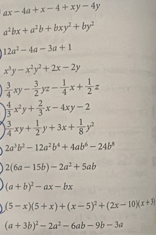 ax-4a+x-4+xy-4y
a^2bx+a^2b+bxy^2+by^2
12a^2-4a-3a+1
x^3y-x^2y^2+2x-2y
 3/4 xy- 3/2 yz- 1/4 x+ 1/2 z
beginarrayl  4/3 x^2y+ 2/3 x-4xy-2  3/4 xy+ 1/2 y+3x+ 1/8 y^2endarray.
2a^3b^2-12a^2b^4+4ab^6-24b^8
2(6a-15b)-2a^2+5ab
(a+b)^2-ax-bx
(5-x)(5+x)+(x-5)^2+(2x-10)(x+3)
(a+3b)^2-2a^2-6ab-9b-3a