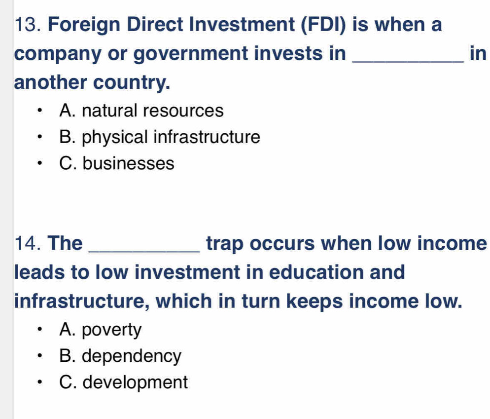 Foreign Direct Investment (FDI) is when a
company or government invests in _in
another country.
A. natural resources
B. physical infrastructure
C. businesses
14. The _trap occurs when low income
leads to low investment in education and
infrastructure, which in turn keeps income low.
A. poverty
B. dependency
C. development