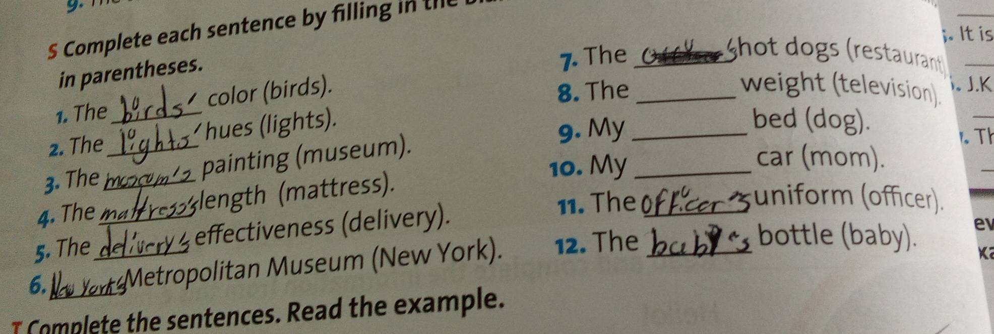 Complete each sentence by filling in te 
. It is 
in parentheses. 
7. The _ hot dogs (restaurant _ 
_ 
1. The color (birds). 
8. The _weight (television). J.K 
 . 
2. The _hues (lights). 
9. My_ 
bed (dog). 
3. The _painting (museum). 
r Th 
10. My_ 
car (mom). 
4. The _length (mattress). 
5. The __effectiveness (delivery). 
11. The_ 
uniform (officer). 
6. 
Metropolitan Museum (New York). 12. The_ 
bottle (baby). 
e 
I Complete the sentences. Read the example.