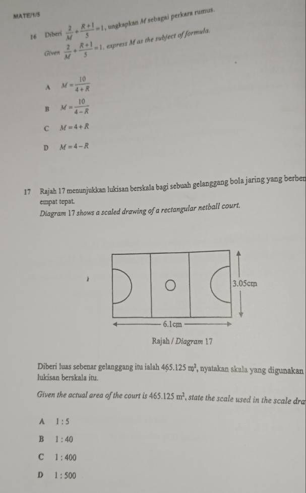 MATE/1/S
16 Diberi  2/M + (R+1)/5 =1 , ungkapkan M sebagai perkara rumus.
Given  2/M + (R+1)/5 =1. express M as the subject of formula.
A M= 10/4+R 
B M= 10/4-R 
c M=4+R
D M=4-R
17 Rajah 17 menunjukkan lukisan berskala bagi sebuah gelanggang bola jaring yang berben
empat tepat.
Diagram 17 shows a scaled drawing of a rectangular netball court.
3.05cm
6.1cm
Rajah / Diagram 17
Diberi luas sebenar gelanggang itu ialah 465.125m^2 , nyatakan skala yang digunakan
lukisan berskala itu.
Given the actual area of the court is 465.125m^2 state the scale used in the scale dra
A 1:5
B 1:40
C 1:400
D 1:500